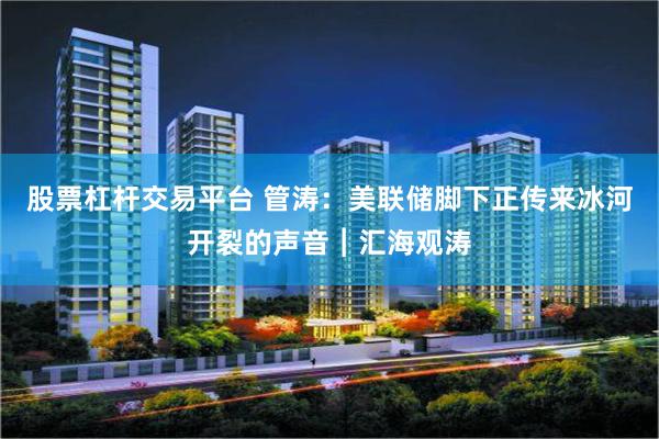 股票杠杆交易平台 管涛：美联储脚下正传来冰河开裂的声音︱汇海观涛