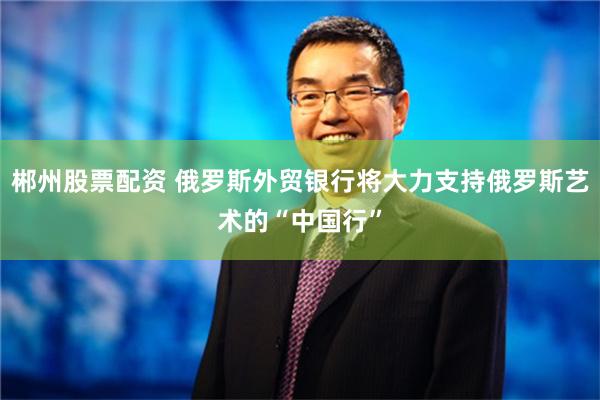 郴州股票配资 俄罗斯外贸银行将大力支持俄罗斯艺术的“中国行”
