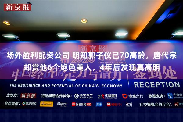 场外盈利配资公司 明知郭子仪已70高龄，唐代宗却赏他6个绝色美人，4年后发现真高明