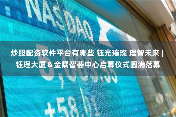 炒股配资软件平台有哪些 钰光璀璨 珵智未来 | 钰珵大厦＆金隅智荟中心启幕仪式圆满落幕