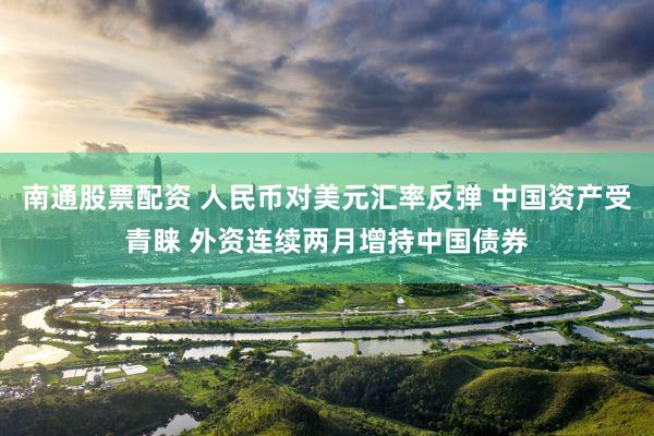 南通股票配资 人民币对美元汇率反弹 中国资产受青睐 外资连续两月增持中国债券