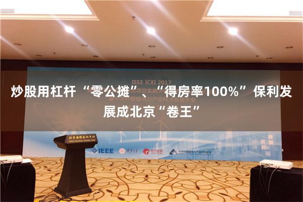 炒股用杠杆 “零公摊”、“得房率100%” 保利发展成北京“卷王”