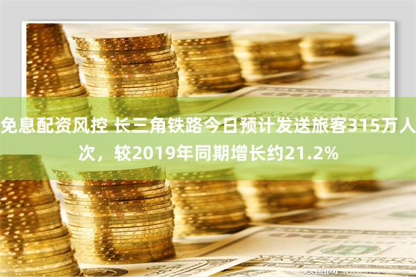 免息配资风控 长三角铁路今日预计发送旅客315万人次，较2019年同期增长约21.2%