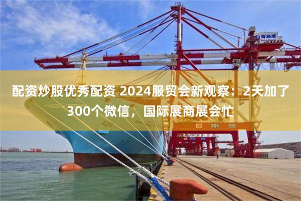 配资炒股优秀配资 2024服贸会新观察：2天加了300个微信，国际展商展会忙