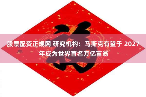 股票配资正规网 研究机构：马斯克有望于 2027 年成为世界首名万亿富翁