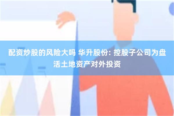 配资炒股的风险大吗 华升股份: 控股子公司为盘活土地资产对外投资