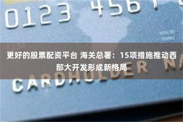 更好的股票配资平台 海关总署：15项措施推动西部大开发形成新格局