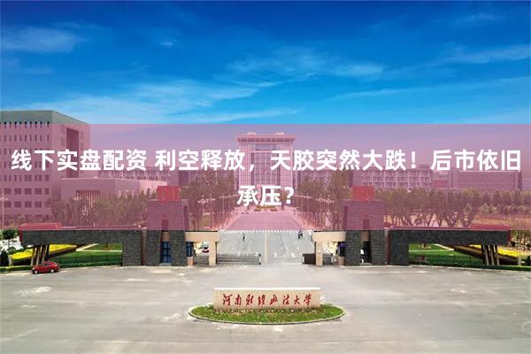 线下实盘配资 利空释放，天胶突然大跌！后市依旧承压？