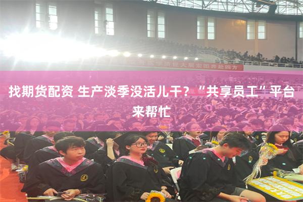 找期货配资 生产淡季没活儿干？“共享员工”平台来帮忙