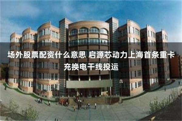 场外股票配资什么意思 启源芯动力上海首条重卡充换电干线投运