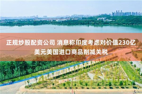 正规炒股配资公司 消息称印度考虑对价值230亿美元美国进口商品削减关税