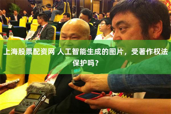 上海股票配资网 人工智能生成的图片，受著作权法保护吗？