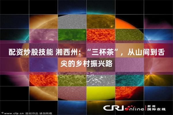 配资炒股技能 湘西州：“三杯茶”，从山间到舌尖的乡村振兴路