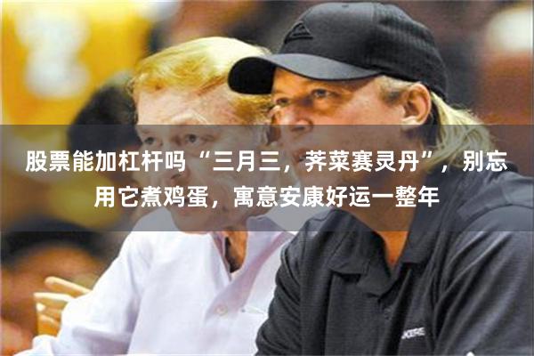 股票能加杠杆吗 “三月三，荠菜赛灵丹”，别忘用它煮鸡蛋，寓意安康好运一整年