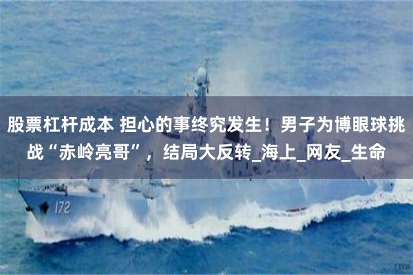 股票杠杆成本 担心的事终究发生！男子为博眼球挑战“赤岭亮哥”，结局大反转_海上_网友_生命