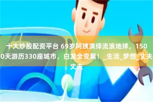 十大炒股配资平台 69岁阿姨演绎流浪地球，1500天游历330座城市，白发全变黑！_生活_梦想_丈夫