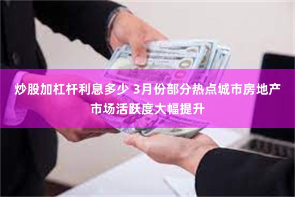 炒股加杠杆利息多少 3月份部分热点城市房地产市场活跃度大幅提升