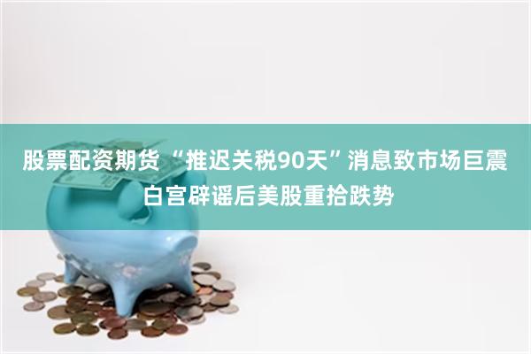 股票配资期货 “推迟关税90天”消息致市场巨震 白宫辟谣后美股重拾跌势
