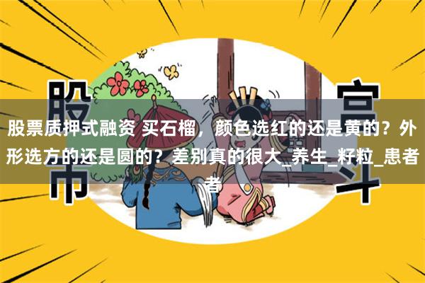 股票质押式融资 买石榴，颜色选红的还是黄的？外形选方的还是圆的？差别真的很大_养生_籽粒_患者