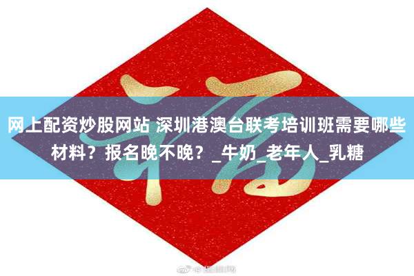 网上配资炒股网站 深圳港澳台联考培训班需要哪些材料？报名晚不晚？_牛奶_老年人_乳糖