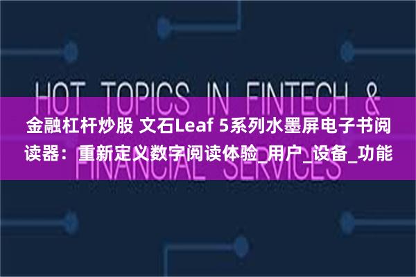 金融杠杆炒股 文石Leaf 5系列水墨屏电子书阅读器：重新定义数字阅读体验_用户_设备_功能