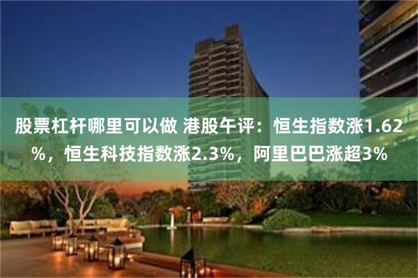 股票杠杆哪里可以做 港股午评：恒生指数涨1.62%，恒生科技指数涨2.3%，阿里巴巴涨超3%