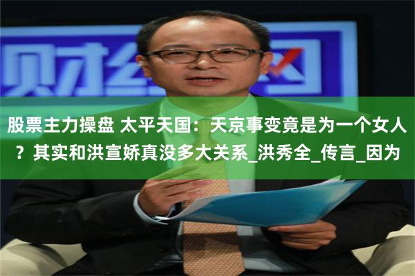 股票主力操盘 太平天国：天京事变竟是为一个女人？其实和洪宣娇真没多大关系_洪秀全_传言_因为
