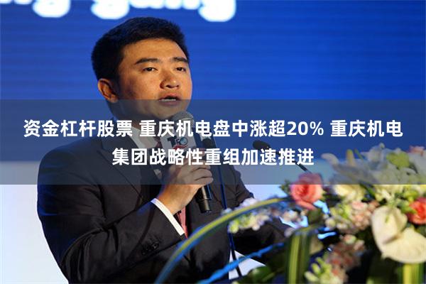 资金杠杆股票 重庆机电盘中涨超20% 重庆机电集团战略性重组加速推进