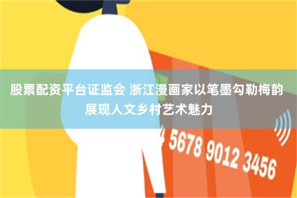 股票配资平台证监会 浙江漫画家以笔墨勾勒梅韵 展现人文乡村艺术魅力