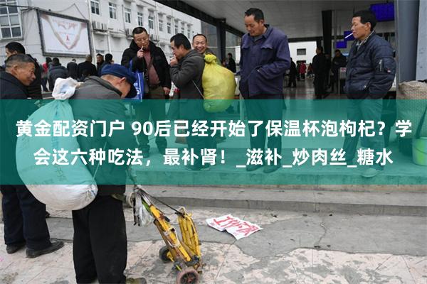 黄金配资门户 90后已经开始了保温杯泡枸杞？学会这六种吃法，最补肾！_滋补_炒肉丝_糖水