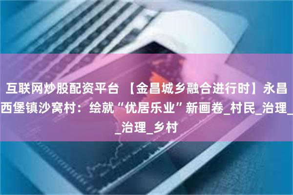 互联网炒股配资平台 【金昌城乡融合进行时】永昌县河西堡镇沙窝村：绘就“优居乐业”新画卷_村民_治理_乡村
