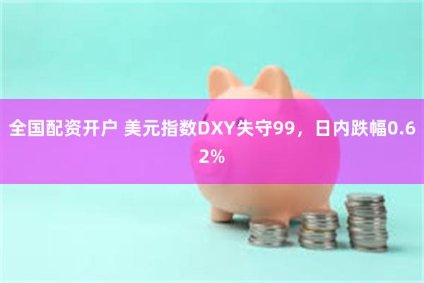全国配资开户 美元指数DXY失守99，日内跌幅0.62%