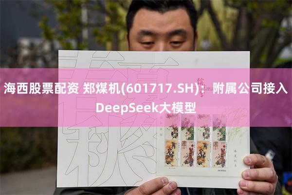 海西股票配资 郑煤机(601717.SH)：附属公司接入DeepSeek大模型