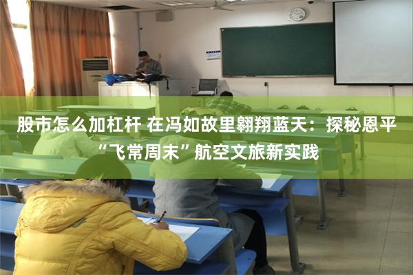 股市怎么加杠杆 在冯如故里翱翔蓝天：探秘恩平“飞常周末”航空文旅新实践