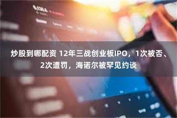 炒股到哪配资 12年三战创业板IPO，1次被否、2次遭罚，海诺尔被罕见约谈