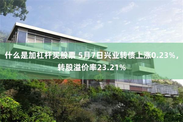 什么是加杠杆买股票 5月7日兴业转债上涨0.23%，转股溢价率23.21%