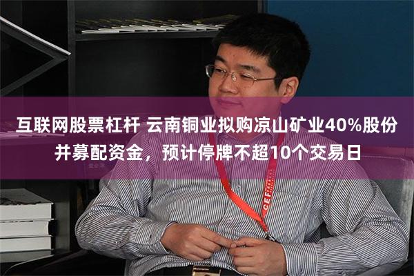 互联网股票杠杆 云南铜业拟购凉山矿业40%股份并募配资金，预计停牌不超10个交易日