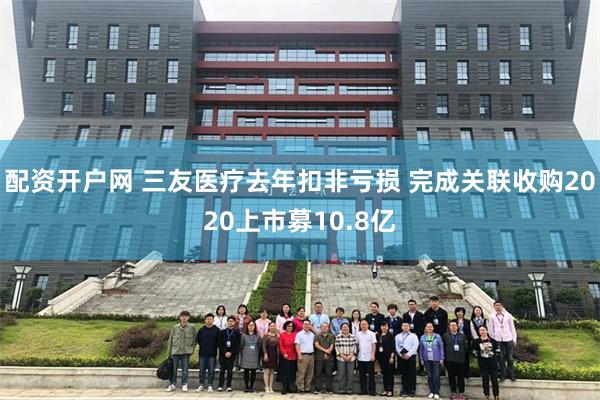配资开户网 三友医疗去年扣非亏损 完成关联收购2020上市募10.8亿