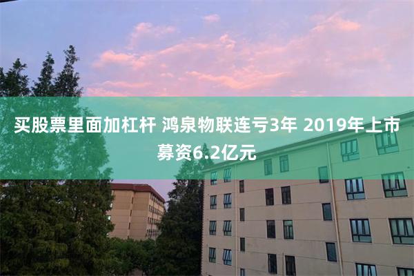 买股票里面加杠杆 鸿泉物联连亏3年 2019年上市募资6.2亿元