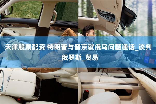 天津股票配资 特朗普与普京就俄乌问题通话_谈判_俄罗斯_贸易