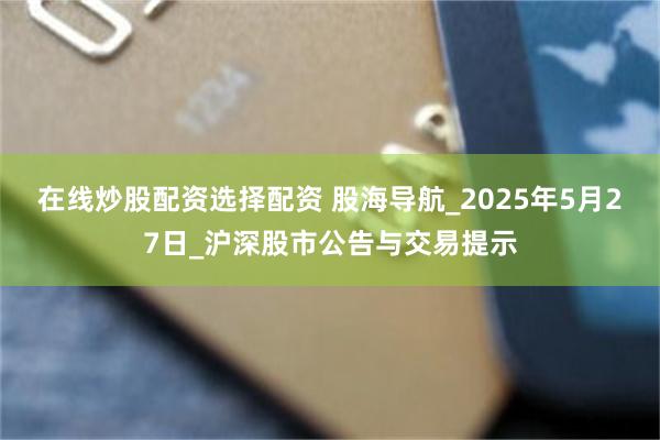 在线炒股配资选择配资 股海导航_2025年5月27日_沪深股市公告与交易提示
