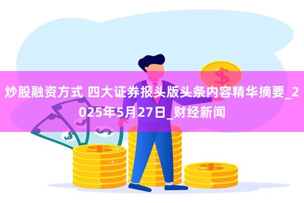 炒股融资方式 四大证券报头版头条内容精华摘要_2025年5月27日_财经新闻
