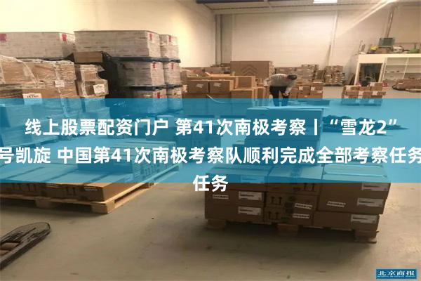 线上股票配资门户 第41次南极考察丨“雪龙2”号凯旋 中国第41次南极考察队顺利完成全部考察任务