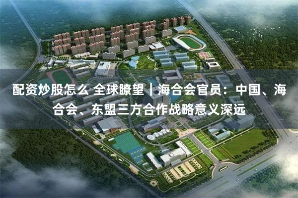 配资炒股怎么 全球瞭望｜海合会官员：中国、海合会、东盟三方合作战略意义深远