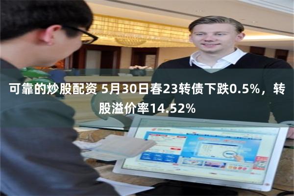 可靠的炒股配资 5月30日春23转债下跌0.5%，转股溢价率14.52%