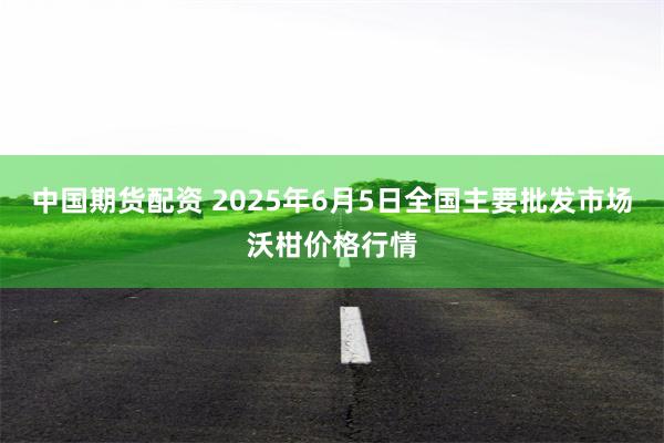 中国期货配资 2025年6月5日全国主要批发市场沃柑价格行情