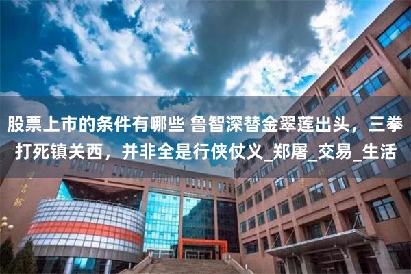 股票上市的条件有哪些 鲁智深替金翠莲出头，三拳打死镇关西，并非全是行侠仗义_郑屠_交易_生活