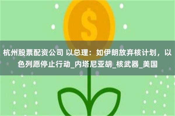 杭州股票配资公司 以总理：如伊朗放弃核计划，以色列愿停止行动_内塔尼亚胡_核武器_美国