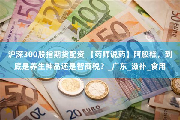 沪深300股指期货配资 【药师说药】阿胶糕，到底是养生神品还是智商税？_广东_滋补_食用