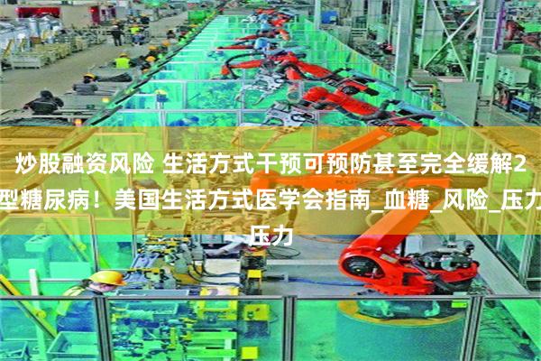 炒股融资风险 生活方式干预可预防甚至完全缓解2型糖尿病！美国生活方式医学会指南_血糖_风险_压力